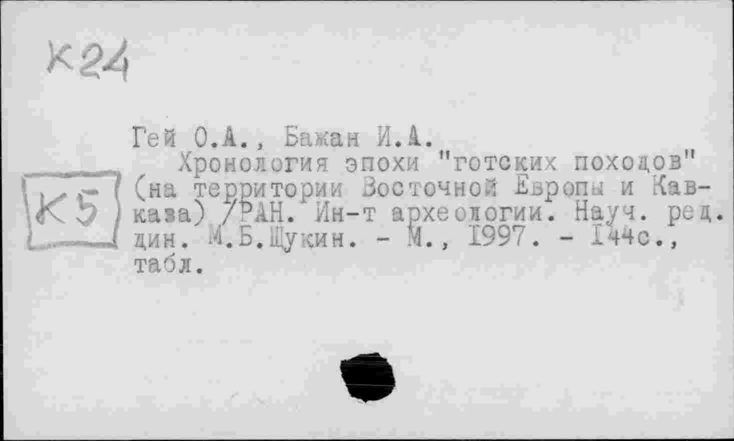 ﻿к 24
Гей О.А., Ба«ан И.А.
Хронология эпохи "готских походов" (на территории Бостонной Европы и Кав-кава) /РАН. Ин-т археологии. Науч. ред. дин. М. Б. Щукин. - М., 1997. - 1ч4с., табл.